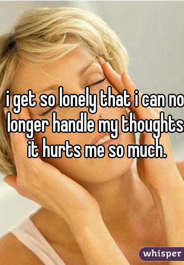 i get so lonely that i can no longer handle my thoughts. it hurts me so much.