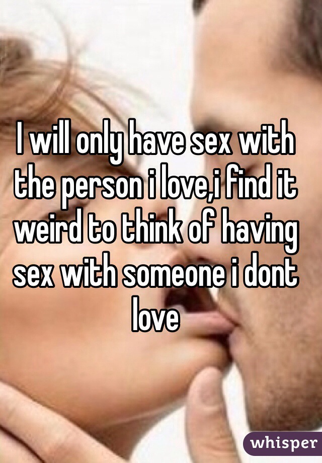 I will only have sex with the person i love,i find it weird to think of having sex with someone i dont love