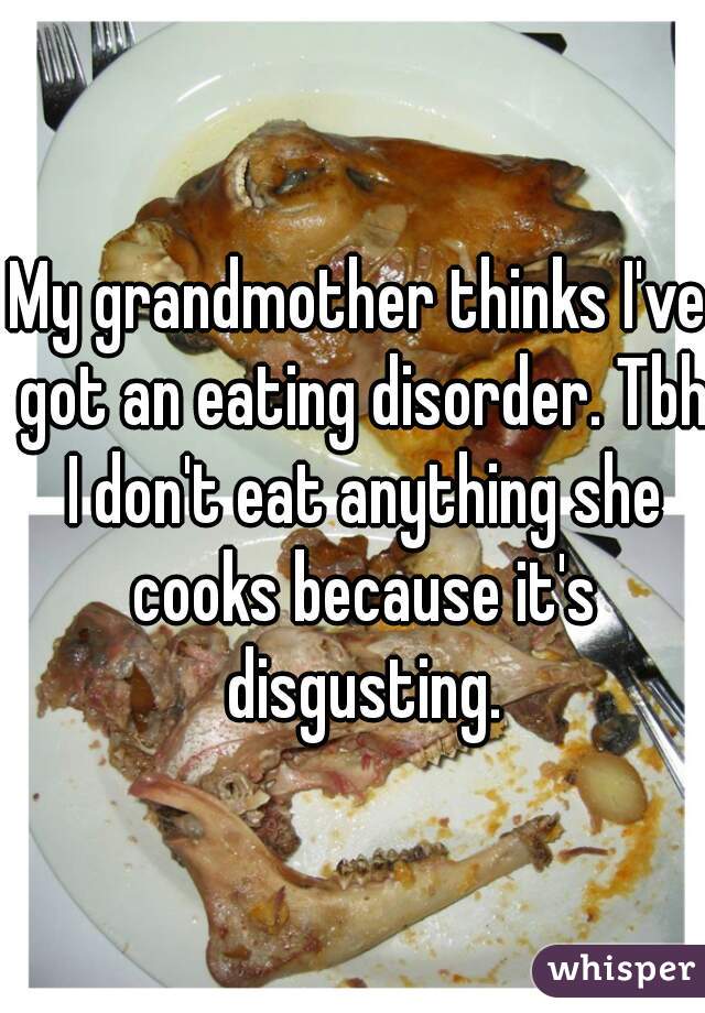 My grandmother thinks I've got an eating disorder. Tbh I don't eat anything she cooks because it's disgusting.