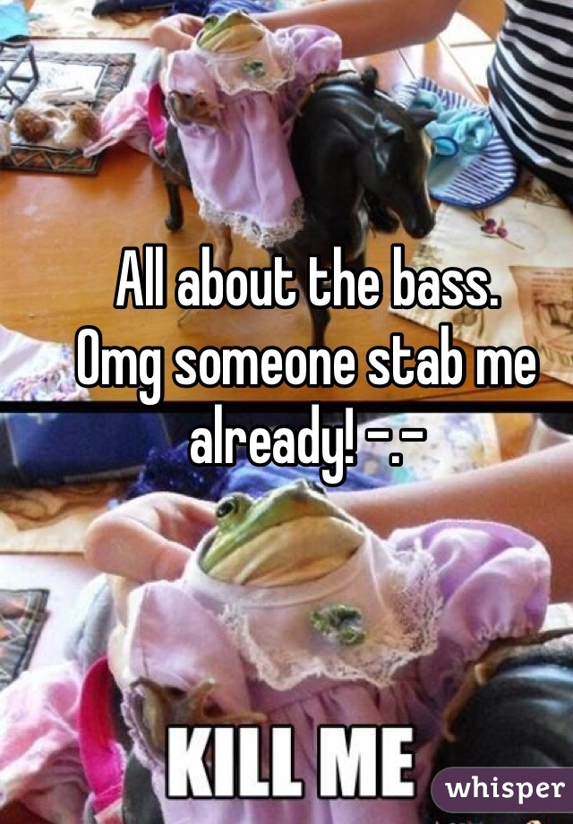 All about the bass. 
Omg someone stab me already! -.-