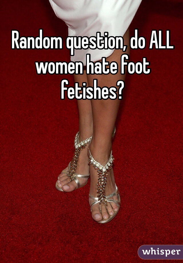 Random question, do ALL women hate foot fetishes? 