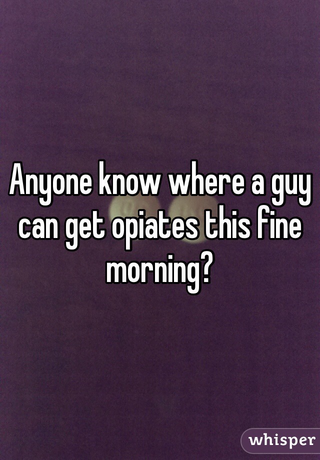 Anyone know where a guy can get opiates this fine morning?