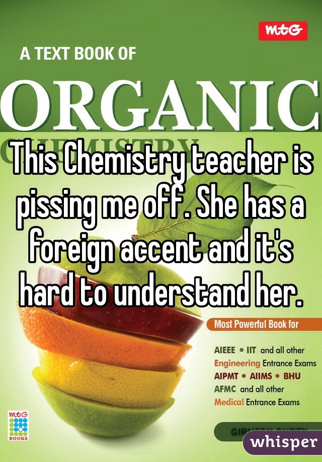 This Chemistry teacher is pissing me off. She has a foreign accent and it's hard to understand her.