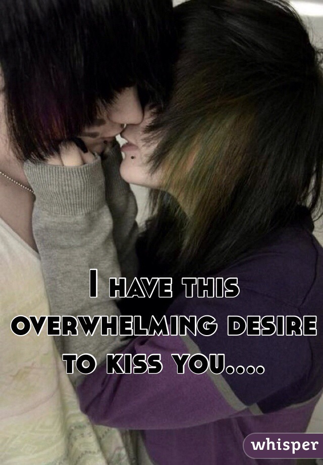 I have this overwhelming desire to kiss you....