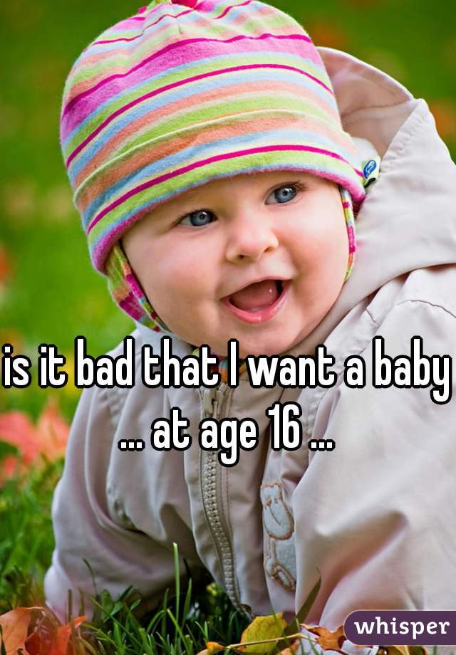 is it bad that I want a baby ... at age 16 ... 