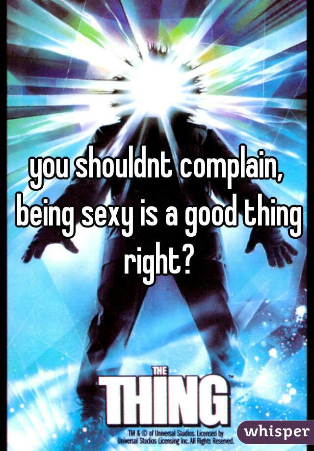 you shouldnt complain, being sexy is a good thing right?