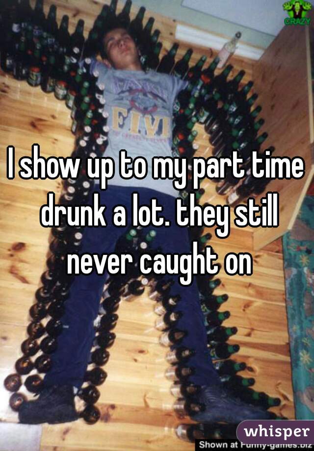 I show up to my part time drunk a lot. they still never caught on