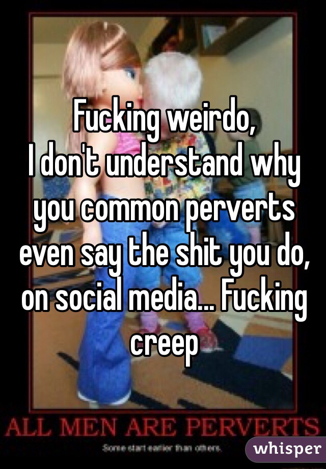 Fucking weirdo,
I don't understand why you common perverts even say the shit you do, on social media... Fucking creep