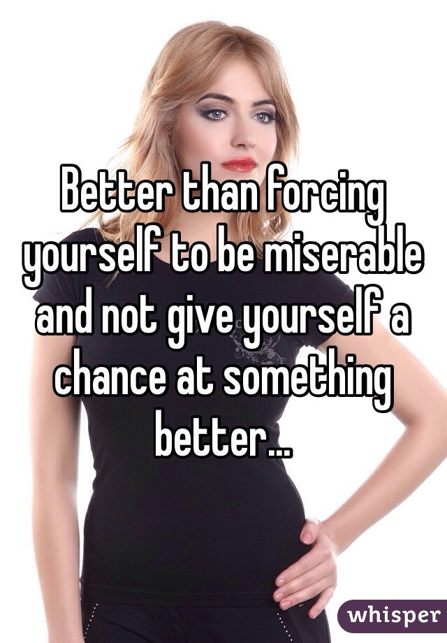 Better than forcing yourself to be miserable and not give yourself a chance at something better...