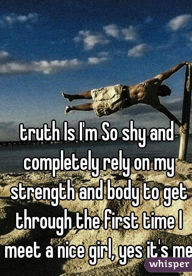 truth Is I'm So shy and completely rely on my strength and body to get through the first time I meet a nice girl, yes it's me 