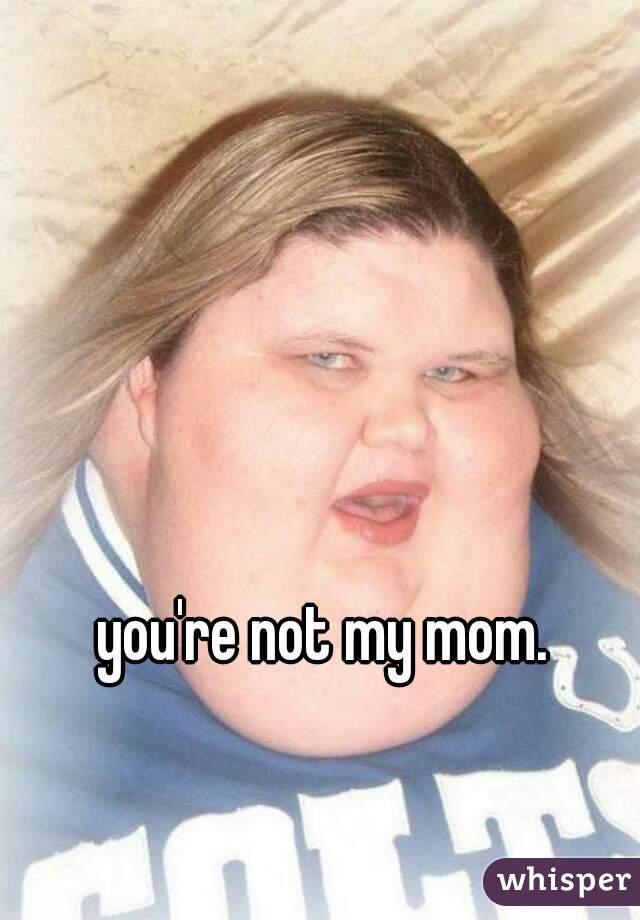 you're not my mom. 