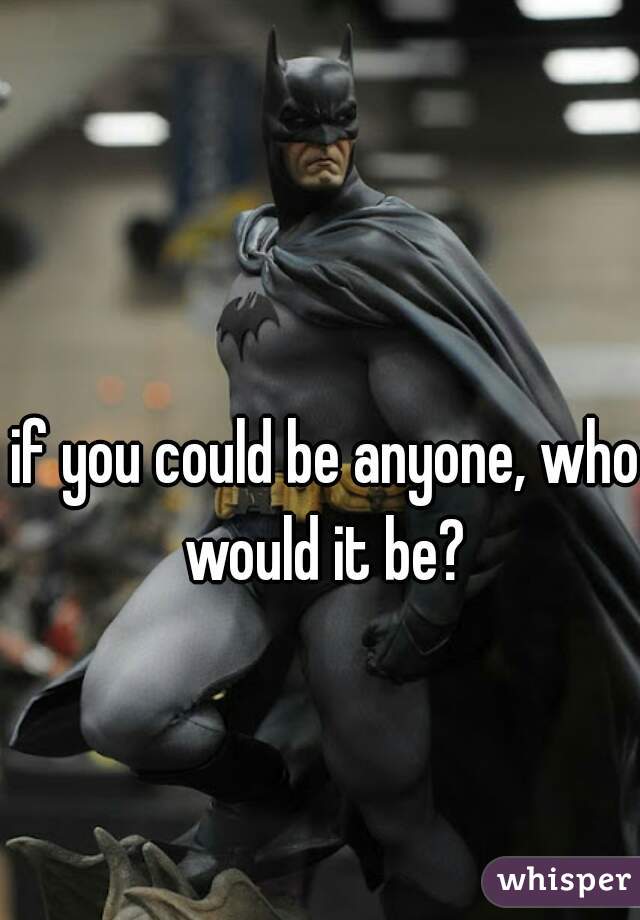 if you could be anyone, who would it be? 
