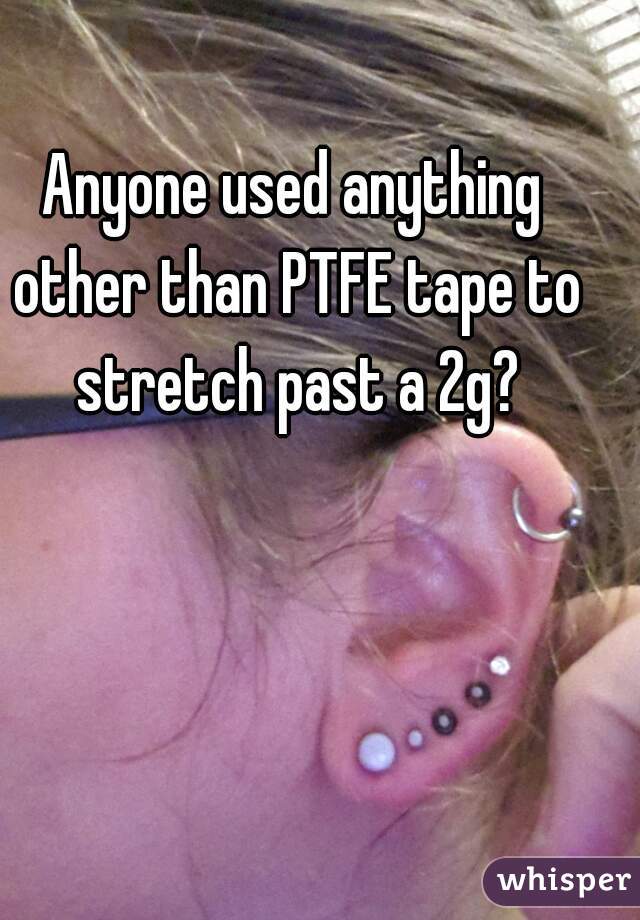 Anyone used anything other than PTFE tape to stretch past a 2g?