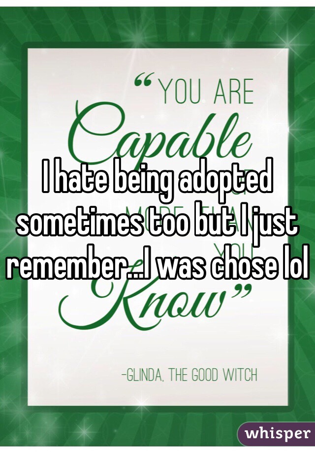 I hate being adopted sometimes too but I just remember...I was chose lol