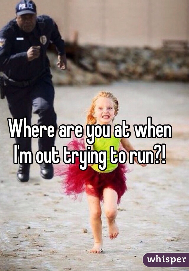 Where are you at when I'm out trying to run?!