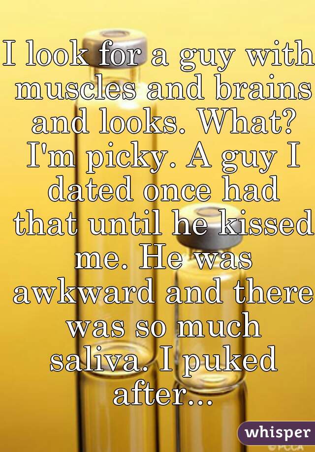 I look for a guy with muscles and brains and looks. What? I'm picky. A guy I dated once had that until he kissed me. He was awkward and there was so much saliva. I puked after...