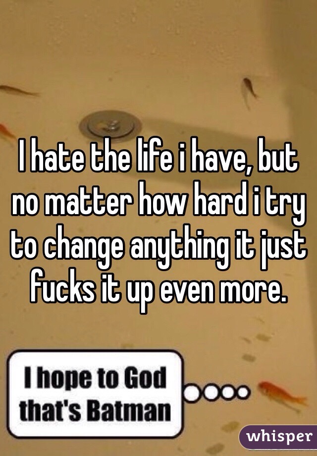 I hate the life i have, but no matter how hard i try to change anything it just fucks it up even more. 
