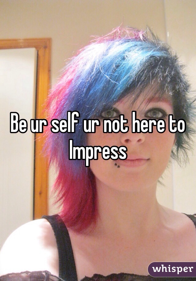 Be ur self ur not here to 
Impress