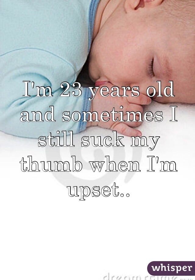 I'm 23 years old and sometimes I still suck my thumb when I'm upset..