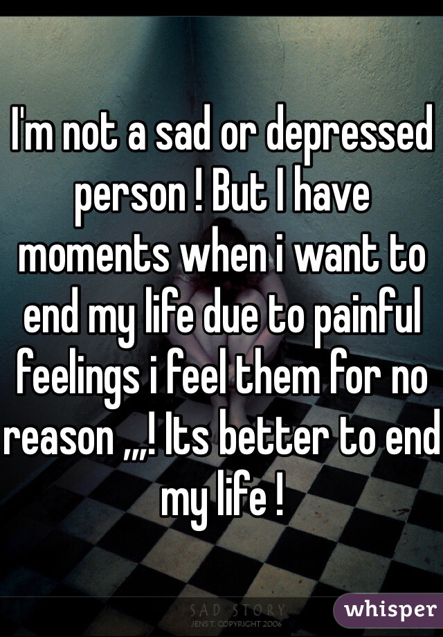 I'm not a sad or depressed person ! But I have moments when i want to end my life due to painful feelings i feel them for no reason ,,,! Its better to end my life !  