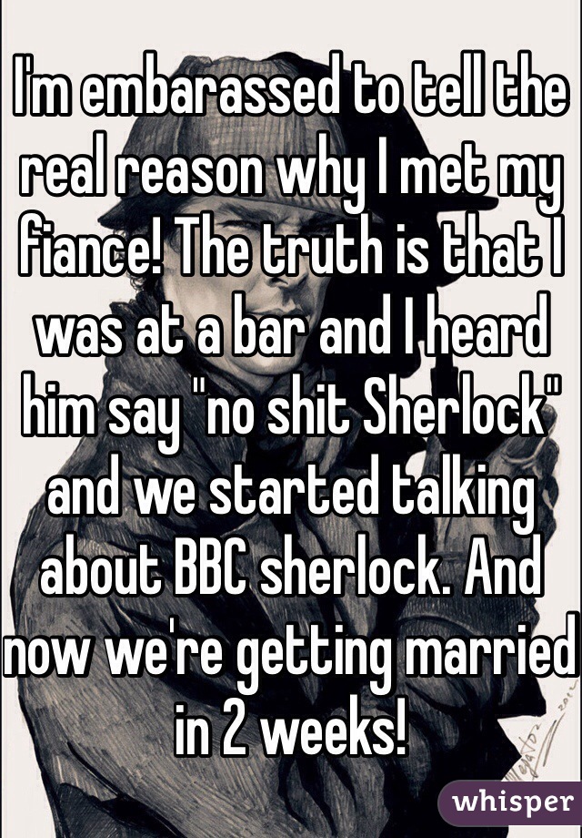 I'm embarassed to tell the real reason why I met my fiance! The truth is that I was at a bar and I heard him say "no shit Sherlock" and we started talking about BBC sherlock. And now we're getting married in 2 weeks!