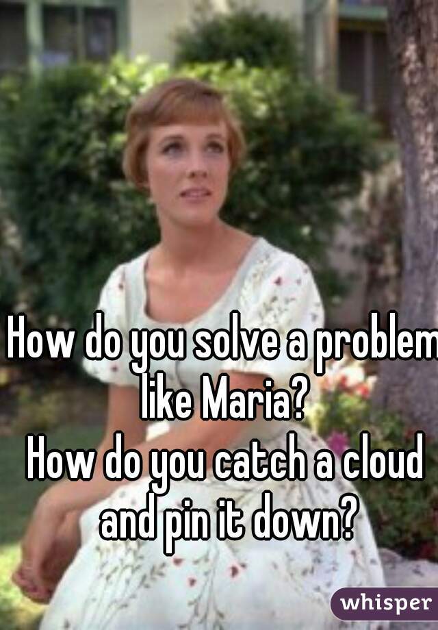 How do you solve a problem like Maria? 
How do you catch a cloud and pin it down?
