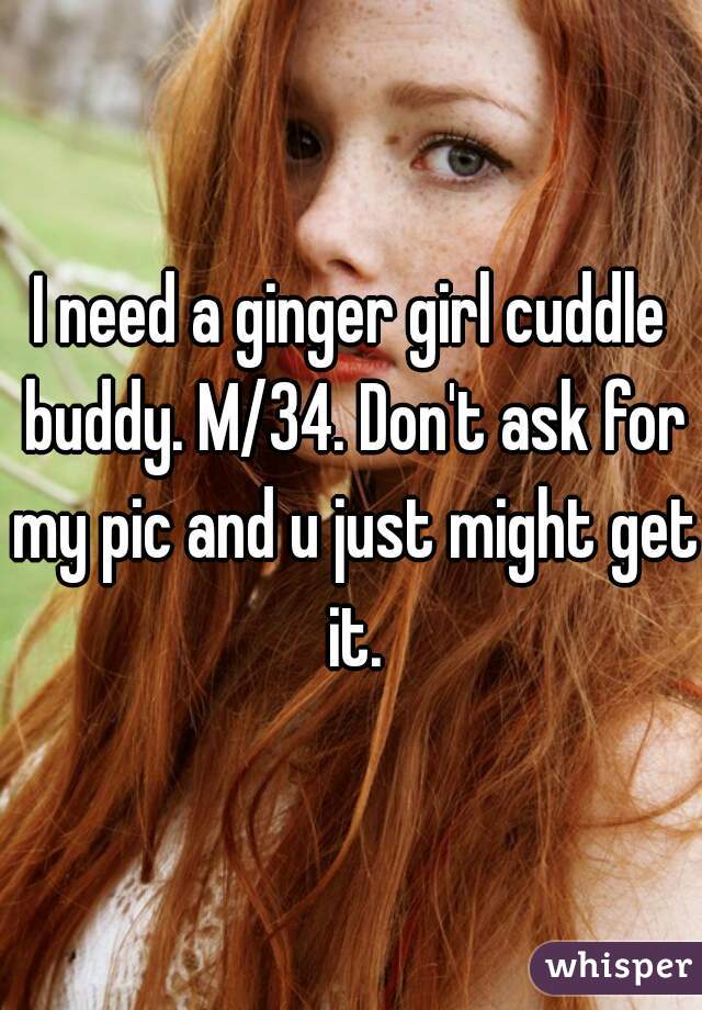 I need a ginger girl cuddle buddy. M/34. Don't ask for my pic and u just might get it.