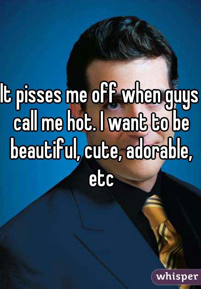 It pisses me off when guys call me hot. I want to be beautiful, cute, adorable, etc