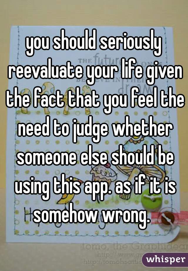 you should seriously reevaluate your life given the fact that you feel the need to judge whether someone else should be using this app. as if it is somehow wrong.  