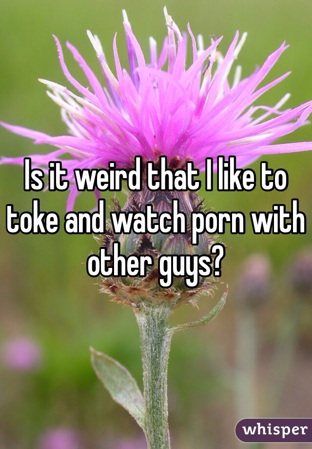Is it weird that I like to toke and watch porn with other guys? 