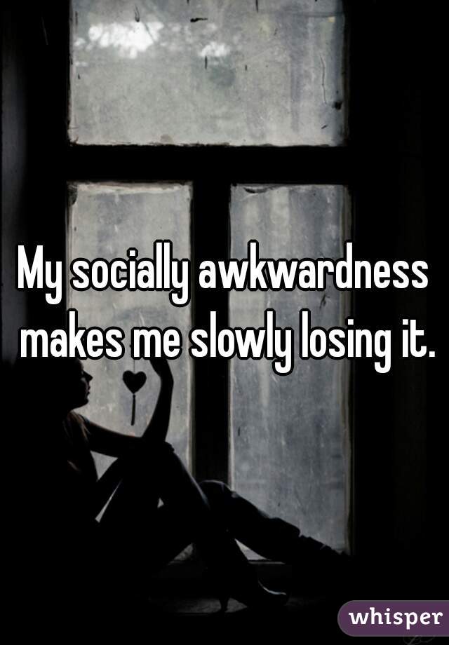 My socially awkwardness makes me slowly losing it.

