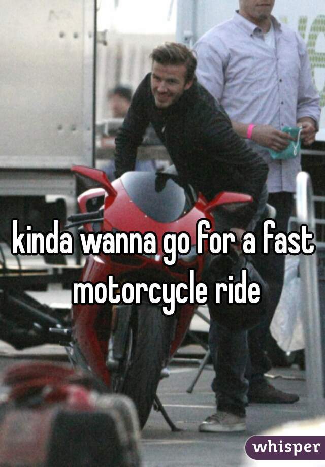 kinda wanna go for a fast motorcycle ride