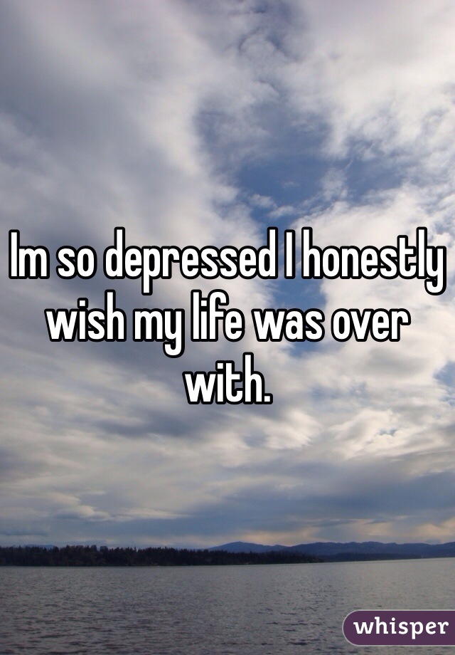 Im so depressed I honestly wish my life was over with.