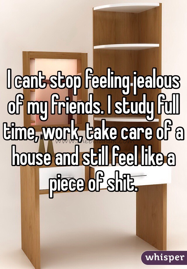 I cant stop feeling jealous of my friends. I study full time, work, take care of a house and still feel like a piece of shit.