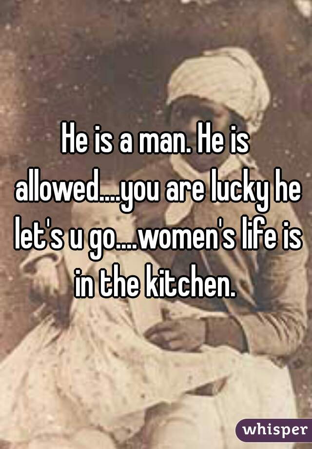He is a man. He is allowed....you are lucky he let's u go....women's life is in the kitchen. 