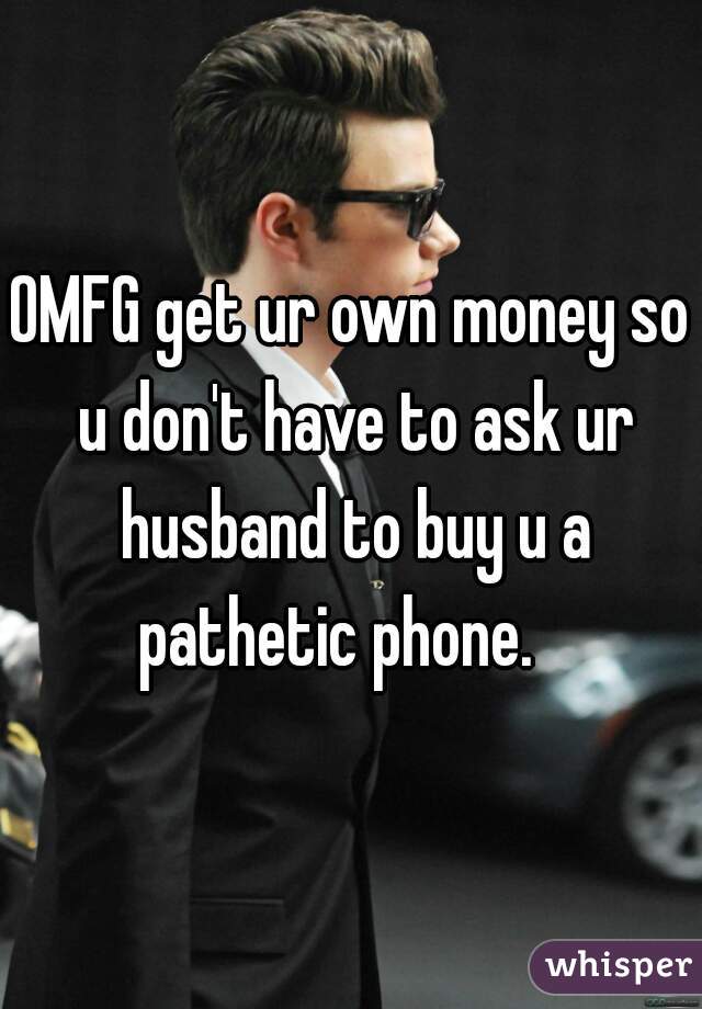 OMFG get ur own money so u don't have to ask ur husband to buy u a pathetic phone.   