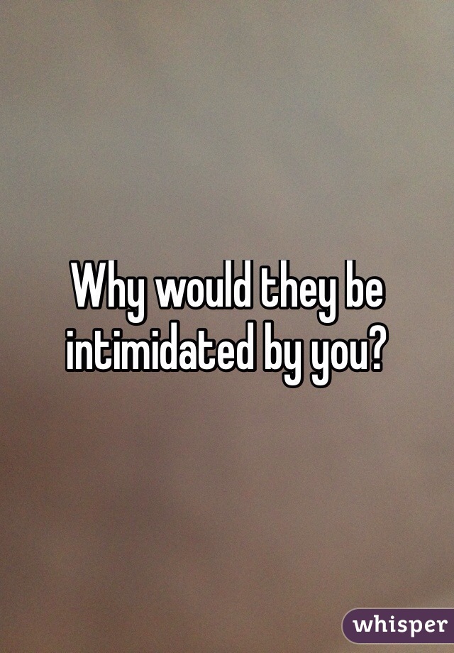 Why would they be intimidated by you?
