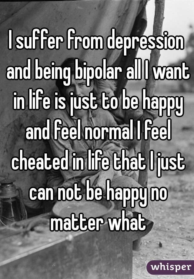 I suffer from depression and being bipolar all I want in life is just to be happy and feel normal I feel cheated in life that I just can not be happy no matter what