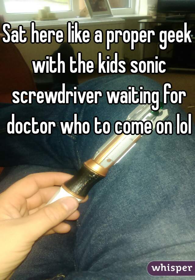 Sat here like a proper geek with the kids sonic screwdriver waiting for doctor who to come on lol
