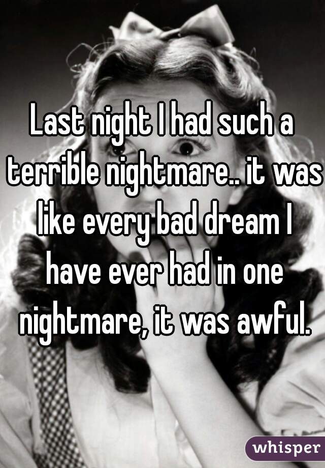 Last night I had such a terrible nightmare.. it was like every bad dream I have ever had in one nightmare, it was awful.