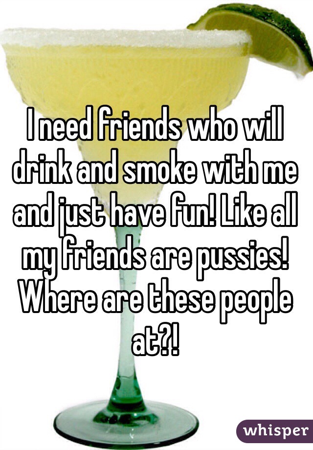 I need friends who will drink and smoke with me and just have fun! Like all my friends are pussies! Where are these people at?!
