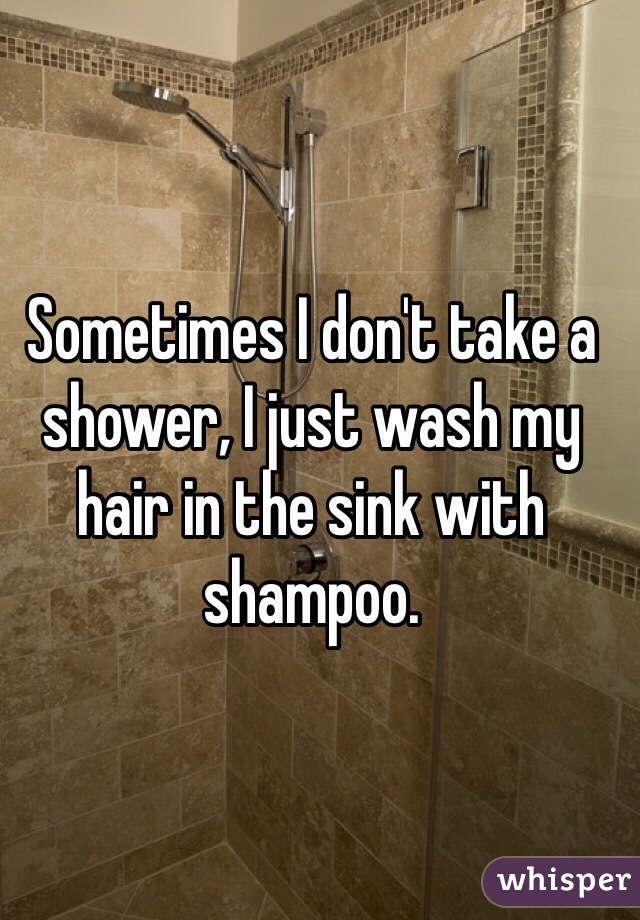 Sometimes I don't take a shower, I just wash my hair in the sink with shampoo.