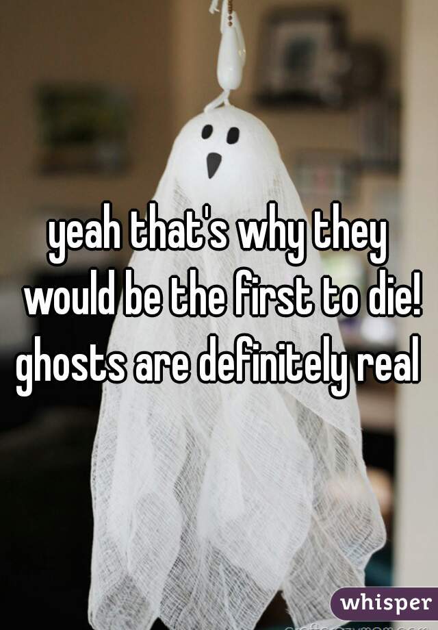 yeah that's why they would be the first to die! ghosts are definitely real 