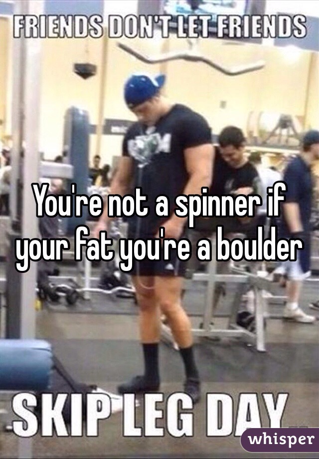 You're not a spinner if your fat you're a boulder 