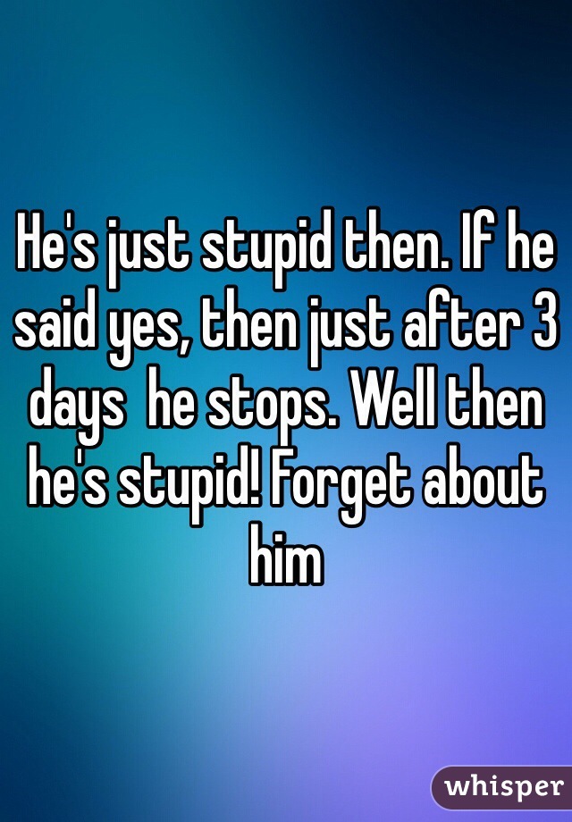He's just stupid then. If he said yes, then just after 3 days  he stops. Well then he's stupid! Forget about him