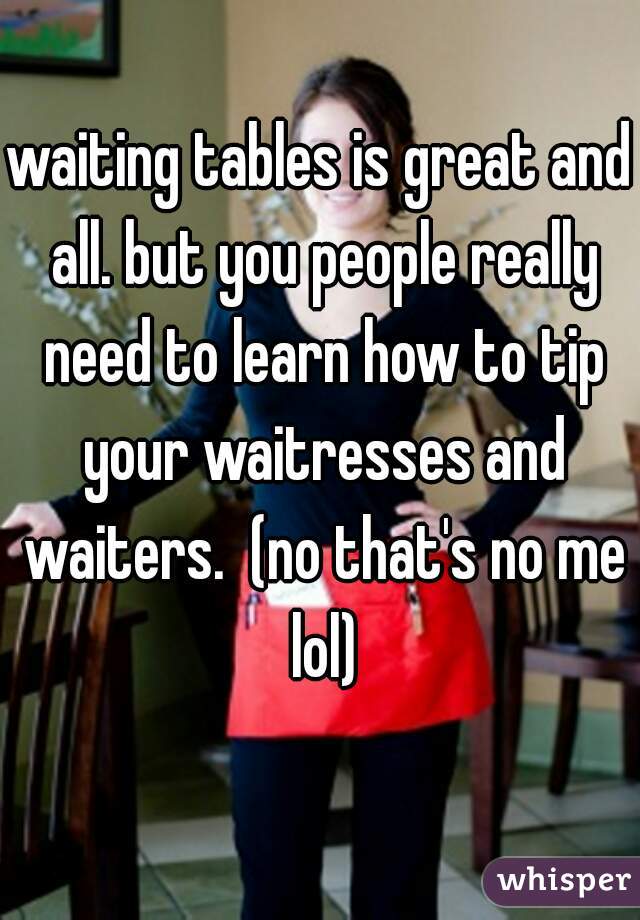 waiting tables is great and all. but you people really need to learn how to tip your waitresses and waiters.  (no that's no me lol)