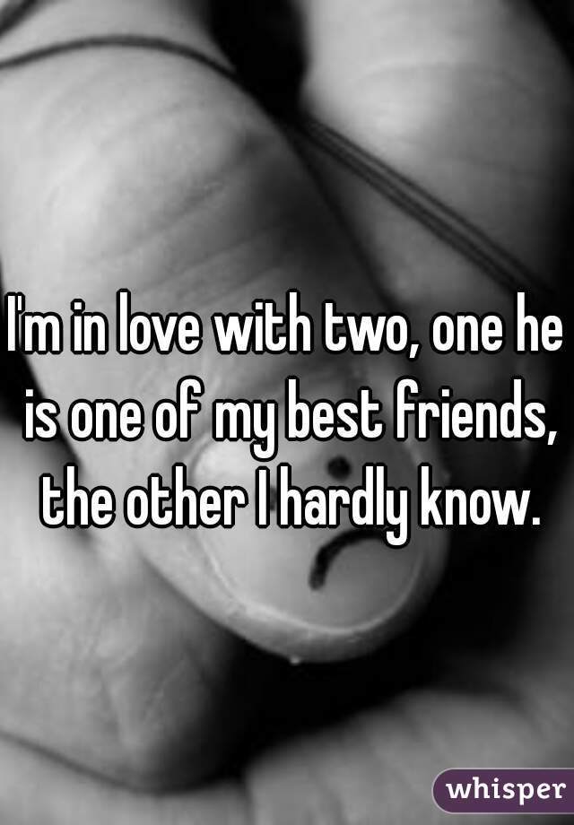 I'm in love with two, one he is one of my best friends, the other I hardly know.