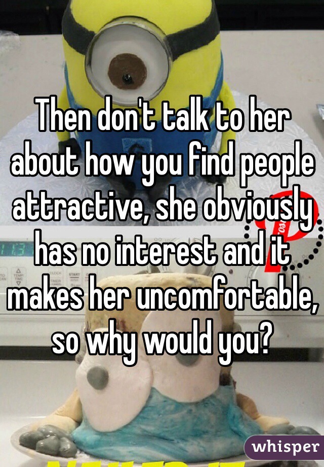 Then don't talk to her about how you find people attractive, she obviously has no interest and it makes her uncomfortable, so why would you?