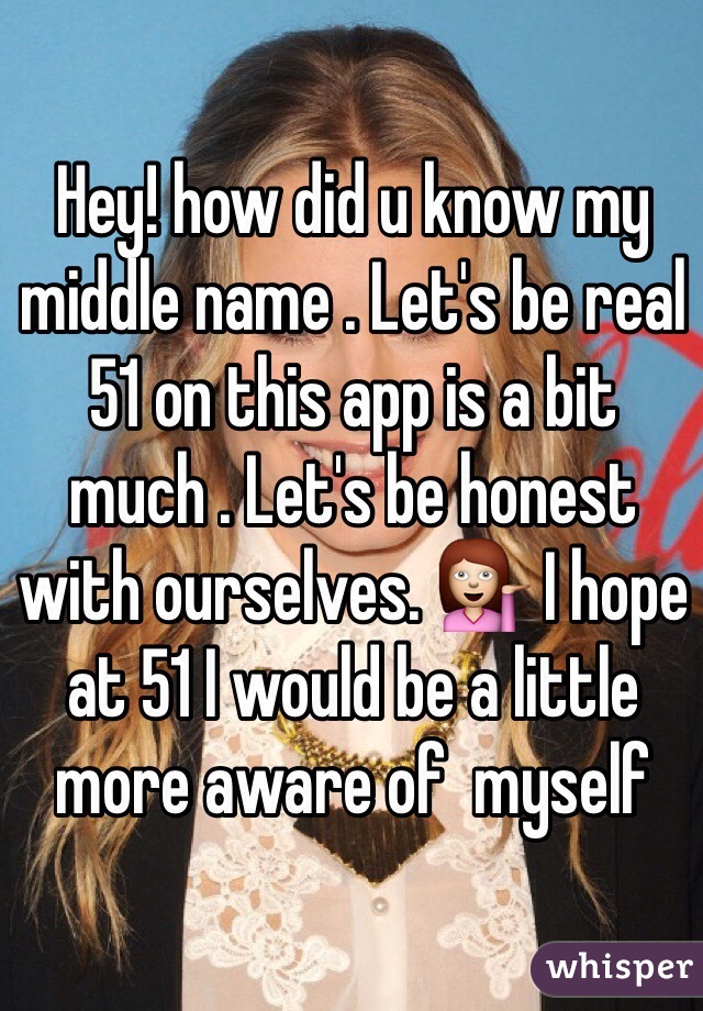 Hey! how did u know my middle name . Let's be real 51 on this app is a bit much . Let's be honest with ourselves. 💁 I hope at 51 I would be a little more aware of  myself