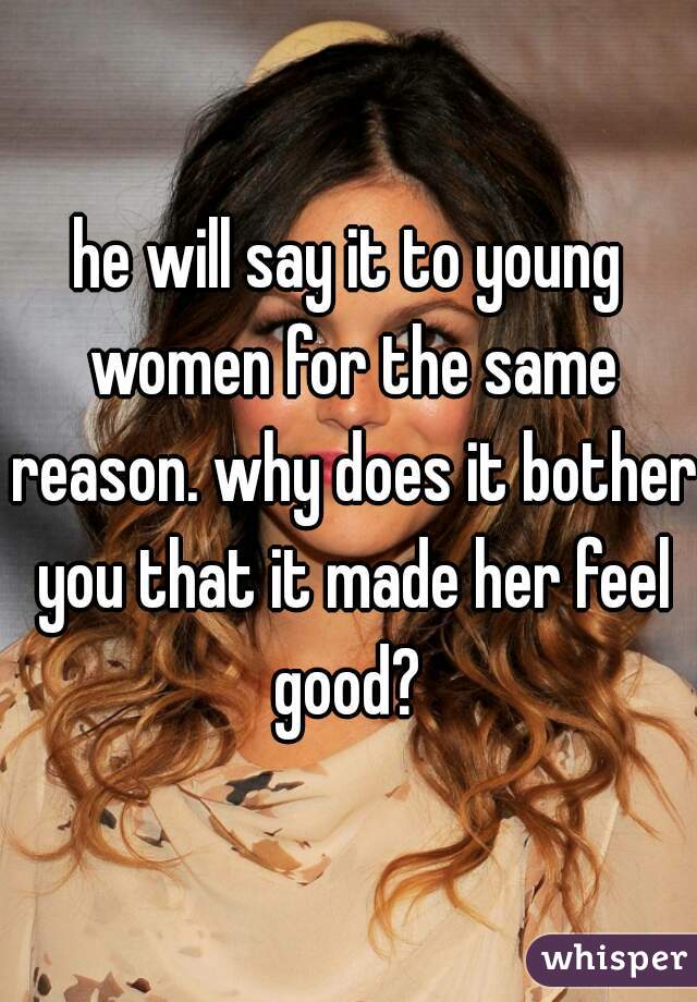 he will say it to young women for the same reason. why does it bother you that it made her feel good? 